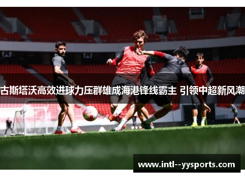 古斯塔沃高效进球力压群雄成海港锋线霸主 引领中超新风潮