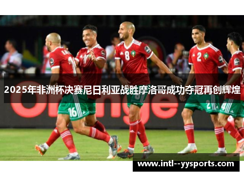 2025年非洲杯决赛尼日利亚战胜摩洛哥成功夺冠再创辉煌 2025年非洲杯决赛尼日利亚战胜摩洛哥成功夺冠再创辉煌